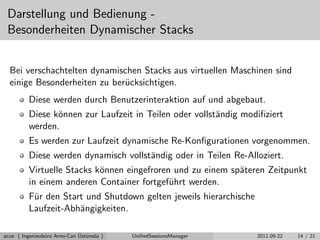 Darstellung und Bedienung -
Besonderheiten Dynamischer Stacks
Bei verschachtelten dynamischen Stacks aus virtuellen Maschinen sind
einige Besonderheiten zu ber¨ucksichtigen.
Diese werden durch Benutzerinteraktion auf und abgebaut.
Diese k¨onnen zur Laufzeit in Teilen oder vollst¨andig modiﬁziert
werden.
Es werden zur Laufzeit dynamische Re-Konﬁgurationen vorgenommen.
Diese werden dynamisch vollst¨andig oder in Teilen Re-Alloziert.
Virtuelle Stacks k¨onnen eingefroren und zu einem sp¨ateren Zeitpunkt
in einem anderen Container fortgef¨uhrt werden.
F¨ur den Start und Shutdown gelten jeweils hierarchische
Laufzeit-Abh¨angigkeiten.
acue ( Ingenieub¨uro Arno-Can ¨Ust¨uns¨oz ) UniﬁedSessionsManager 2011.09.22 14 / 21
 
