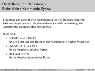 Darstellung und Bedienung -
Einheitlichte Kommando-Syntax
Erg¨anzend zur Einheitlichen Addressierung ist ein Standard-Satz von
Aktionen implementiert, die eine einfache einheitliche Nutzung aller
unterst¨utzter Komponenten erm¨oglichen.
Diese sind:
CREATE und CANCEL
f¨ur den Start und das Beenden der Ausf¨uhrung virtueller Maschinen.
ENUMERATE und INFO
f¨ur die Anzeige statischer Daten.
LIST und SHOW
f¨ur die Anzeige dynamischer Daten.
acue ( Ingenieub¨uro Arno-Can ¨Ust¨uns¨oz ) UniﬁedSessionsManager 2011.09.22 15 / 21
 