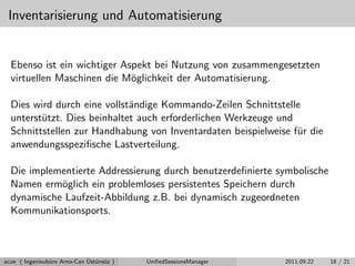 Inventarisierung und Automatisierung
Ebenso ist ein wichtiger Aspekt bei Nutzung von zusammengesetzten
virtuellen Maschinen die M¨oglichkeit der Automatisierung.
Dies wird durch eine vollst¨andige Kommando-Zeilen Schnittstelle
unterst¨utzt. Dies beinhaltet auch erforderlichen Werkzeuge und
Schnittstellen zur Handhabung von Inventardaten beispielweise f¨ur die
anwendungsspeziﬁsche Lastverteilung.
Die implementierte Addressierung durch benutzerdeﬁnierte symbolische
Namen erm¨oglich ein problemloses persistentes Speichern durch
dynamische Laufzeit-Abbildung z.B. bei dynamisch zugeordneten
Kommunikationsports.
acue ( Ingenieub¨uro Arno-Can ¨Ust¨uns¨oz ) UniﬁedSessionsManager 2011.09.22 18 / 21
 