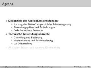 Agenda
Designziele des UniﬁedSessionsManager
Nutzung des ’Netzes’ als pers¨onliche Arbeitsumgebung
Anwendungsgebiete und Anforderungen
Bedarfsorientierte Resourcen
Technische Anwendungskonzepte
Darstellung und Bedienung
Inventarisierung und Automatisierung
Laufzeitverteilung
Aktueller Status und weitere Entwicklung
acue ( Ingenieub¨uro Arno-Can ¨Ust¨uns¨oz ) UniﬁedSessionsManager 2011.09.22 2 / 21
 