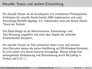 Aktueller Status und weitere Entwicklung
Die aktuelle Version ist als Grundsystem mit enthaltenem Prototypischen
Funktionen f¨ur virtuelle Stacks bereits 2008 implementiert und unter
Sourceforge/BerliOS abgelegt, d.h. insbesondere auch seit diesem Datum
’Stand der Technik’.
Das Basis-Design ist als Administrations, Entwicklungs- und
Test-Werkzeug ausgef¨uhrt und unter dem Aspekt der einfachen
Erweiterbarkeit konzipiert.
Die aktuelle Version im Test unterst¨utzt neben Linux und weiteren
Unix-Derivaten ebenso die native Ausf¨uhrung auf MS-Windows-Versionen.
Es wird zudem eine Server-Variante hinzugef¨ugt. Ebenso erfolgt eine
weitergehende Verbesserung und ¨Uberarbeitung durch Re-Coding in
Python und C/C++.
acue ( Ingenieub¨uro Arno-Can ¨Ust¨uns¨oz ) UniﬁedSessionsManager 2011.09.22 20 / 21
 