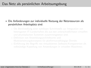 Das Netz als pers¨onlichen Arbeitsumgebung
Die Anforderungen zur individuelle Nutzung der Netzresourcen als
pers¨onlichen Arbeitsplatz sind:
Die Bereitstellung einer nahtlosen Schnittstelle zur Integration von
heterogenen IT-Landschaften die aus den unterschiedlichsten virtuellen
und physikalischen Systemen zusammengesetzt sind.
Deﬁnition von Anwendungsarchitekturen und
Modularisierungskonzepten f¨ur platformunabh¨angige Dienste.
Einf¨uhrung des Begriﬀs von virtualisierten Software-Komponenten als
vollst¨andige Kapselung von Anwendungen in virtuellen Maschinen.
acue ( Ingenieub¨uro Arno-Can ¨Ust¨uns¨oz ) UniﬁedSessionsManager 2011.09.22 3 / 21
 