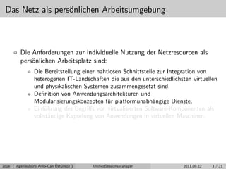 Das Netz als pers¨onlichen Arbeitsumgebung
Die Anforderungen zur individuelle Nutzung der Netzresourcen als
pers¨onlichen Arbeitsplatz sind:
Die Bereitstellung einer nahtlosen Schnittstelle zur Integration von
heterogenen IT-Landschaften die aus den unterschiedlichsten virtuellen
und physikalischen Systemen zusammengesetzt sind.
Deﬁnition von Anwendungsarchitekturen und
Modularisierungskonzepten f¨ur platformunabh¨angige Dienste.
Einf¨uhrung des Begriﬀs von virtualisierten Software-Komponenten als
vollst¨andige Kapselung von Anwendungen in virtuellen Maschinen.
acue ( Ingenieub¨uro Arno-Can ¨Ust¨uns¨oz ) UniﬁedSessionsManager 2011.09.22 3 / 21
 