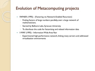 Evolution of Metacomputing projects


FAFNER (1995) - (Factoring via Network-Enabled Recursion)
◦ Finding factors of large numbers parallely, over a large network of
mathematicians.
◦ Started by Bellcore Labs, Syracuse University
◦ To distribute the code for factorizing and related information data



I-WAY (1995) - Information Wide Area Year
◦ Experimental high-performance network, linking many servers and addressed
virtualization environments

 