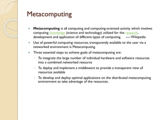 Metacomputing


Metacomputing is all computing and computing-oriented activity which involves
computing knowledge (science and technology) utilized for the research,
development and application of different types of computing. ---- Wikipedia



Use of powerful computing resources, transparently available to the user via a
networked environment is Metacomputing.



Three essential steps to achieve goals of metacomputing are:
◦ To integrate the large number of individual hardware and software resources
into a combined networked resource
◦ To deploy and implement a middleware to provide a transparent view of
resources available
◦ To develop and deploy optimal applications on the distributed metacomputing
environment to take advantage of the resources.

 