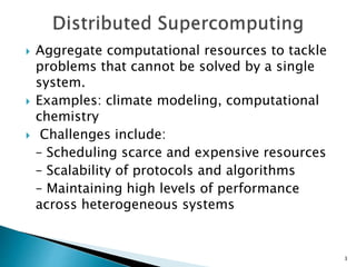  Aggregate computational resources to tackle
problems that cannot be solved by a single
system.
 Examples: climate modeling, computational
chemistry
 Challenges include:
– Scheduling scarce and expensive resources
– Scalability of protocols and algorithms
– Maintaining high levels of performance
across heterogeneous systems
3
 