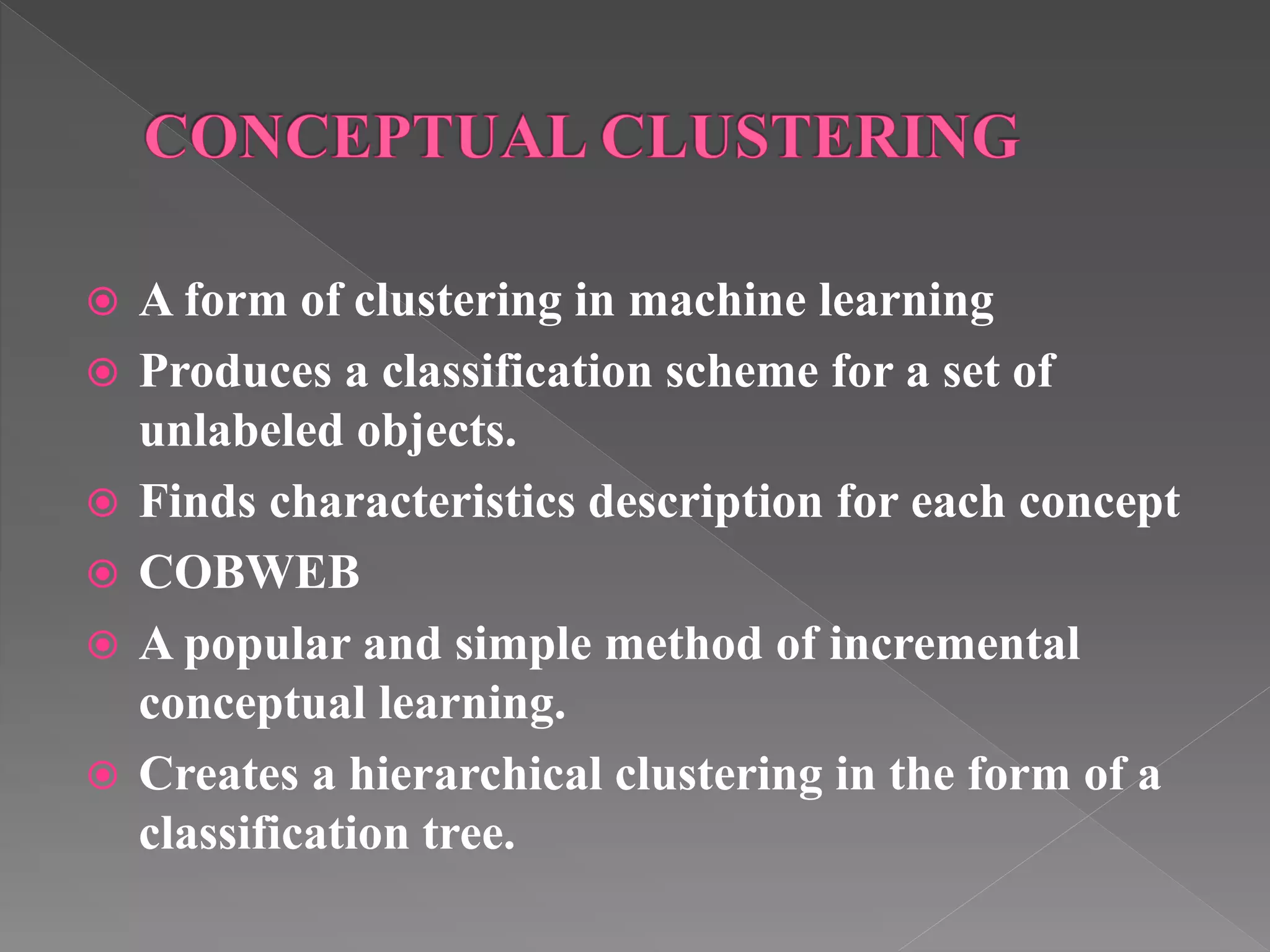  A form of clustering in machine learning  Produces a classification scheme for a set of unlabeled objects.  Finds characteristics description for each concept  COBWEB  A popular and simple method of incremental conceptual learning.  Creates a hierarchical clustering in the form of a classification tree. 