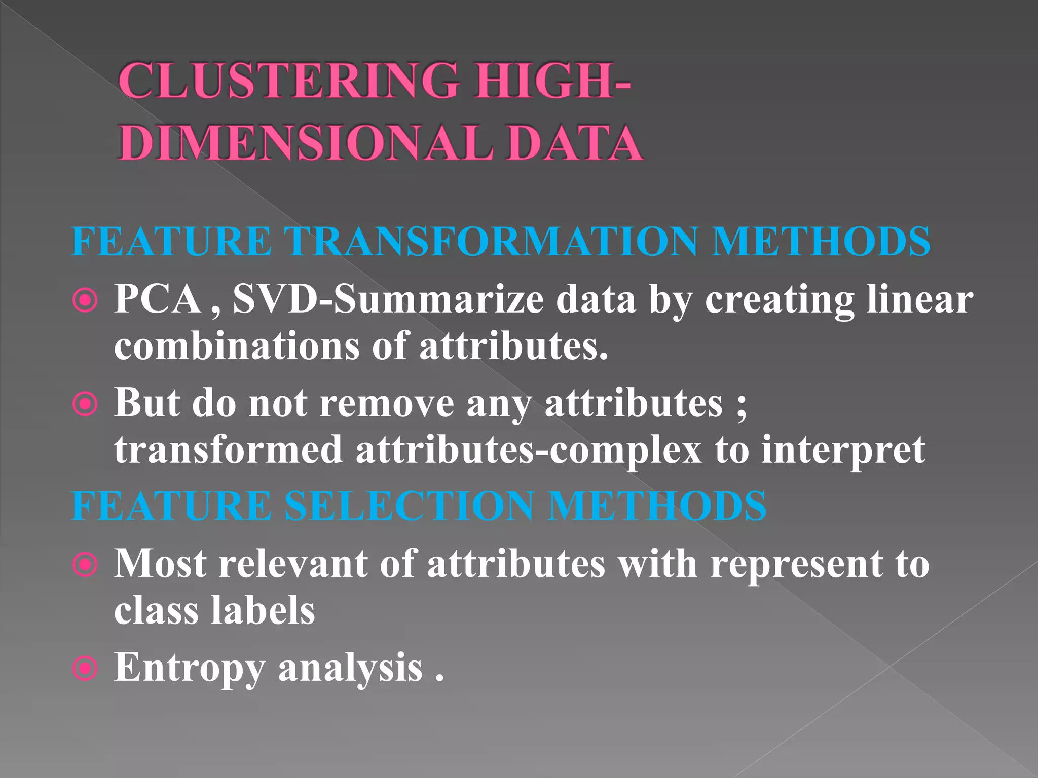 FEATURE TRANSFORMATION METHODS  PCA , SVD-Summarize data by creating linear combinations of attributes.  But do not remove any attributes ; transformed attributes-complex to interpret FEATURE SELECTION METHODS  Most relevant of attributes with represent to class labels  Entropy analysis . 