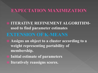  ITERATIVE REFINEMENT ALGORITHM-
used to find parameter estimates
EXTENSION OF K-MEANS
 Assigns an object to a cluster according to a
weight representing portability of
membership.
 Initial estimate of parameters
 Iteratively reassigns scores.
 