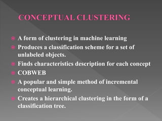  A form of clustering in machine learning
 Produces a classification scheme for a set of
unlabeled objects.
 Finds characteristics description for each concept
 COBWEB
 A popular and simple method of incremental
conceptual learning.
 Creates a hierarchical clustering in the form of a
classification tree.
 