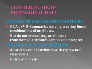 FEATURE TRANSFORMATION METHODS
 PCA , SVD-Summarize data by creating linear
combinations of attributes.
 But do not remove any attributes ;
transformed attributes-complex to interpret
FEATURE SELECTION METHODS
 Most relevant of attributes with represent to
class labels
 Entropy analysis .
 