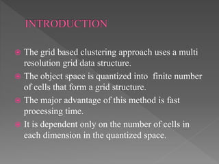  The grid based clustering approach uses a multi
resolution grid data structure.
 The object space is quantized into finite number
of cells that form a grid structure.
 The major advantage of this method is fast
processing time.
 It is dependent only on the number of cells in
each dimension in the quantized space.
 