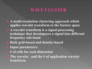  A multi-resolution clustering approach which
applies wavelet transform to the feature space
 A wavelet transform is a signal processing
technique that decomposes a signal into different
frequency sub-band
 Both grid-based and density-based
 Input parameters:
 # of cells for each dimension
 The wavelet , and the # of application wavelet
transform.
 