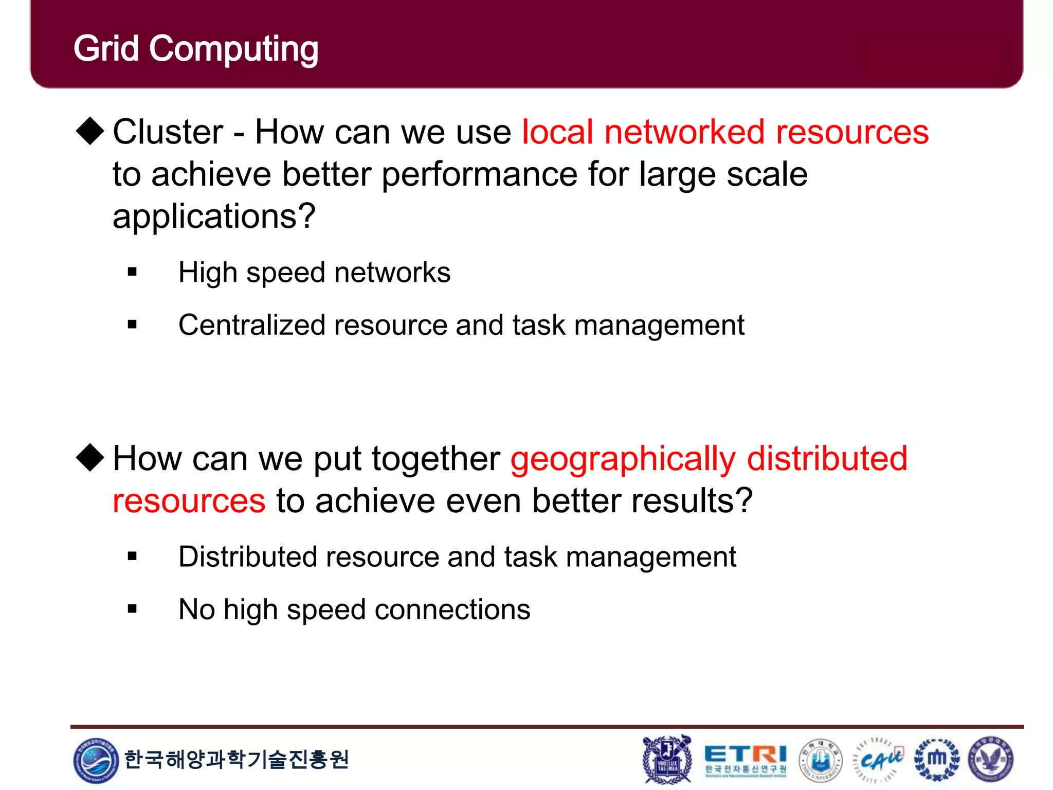 한국해양과학기술진흥원
Overview: Clusters x GridsCluster - How can we use local networked resources
to achieve better performance for large scale
applications?
 High speed networks
 Centralized resource and task management
How can we put together geographically distributed
resources to achieve even better results?
 Distributed resource and task management
 No high speed connections
Grid Computing
 