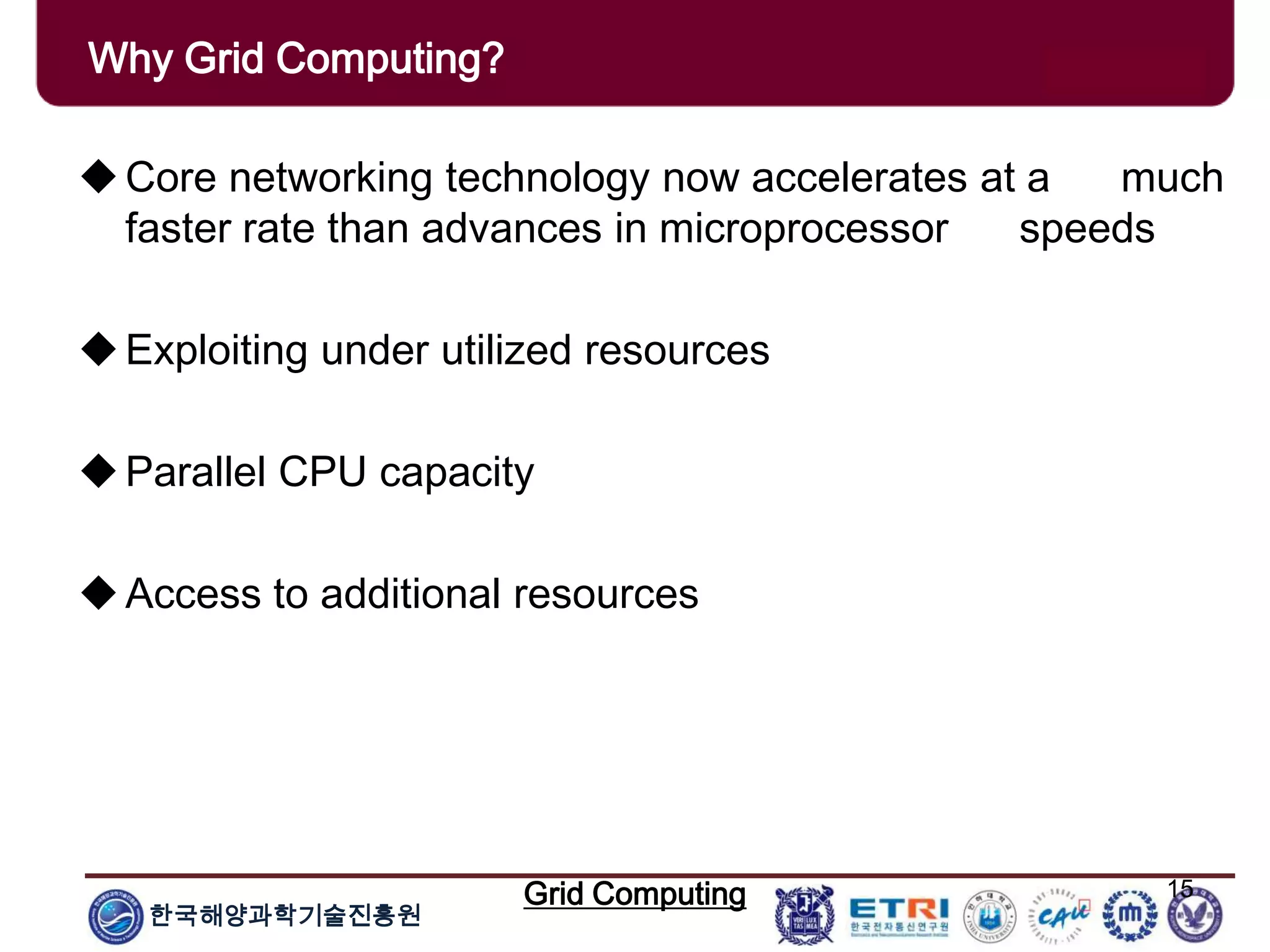 한국해양과학기술진흥원
Grid Computing 15
Core networking technology now accelerates at a much
faster rate than advances in microprocessor speeds
Exploiting under utilized resources
Parallel CPU capacity
Access to additional resources
Why Grid Computing?
 