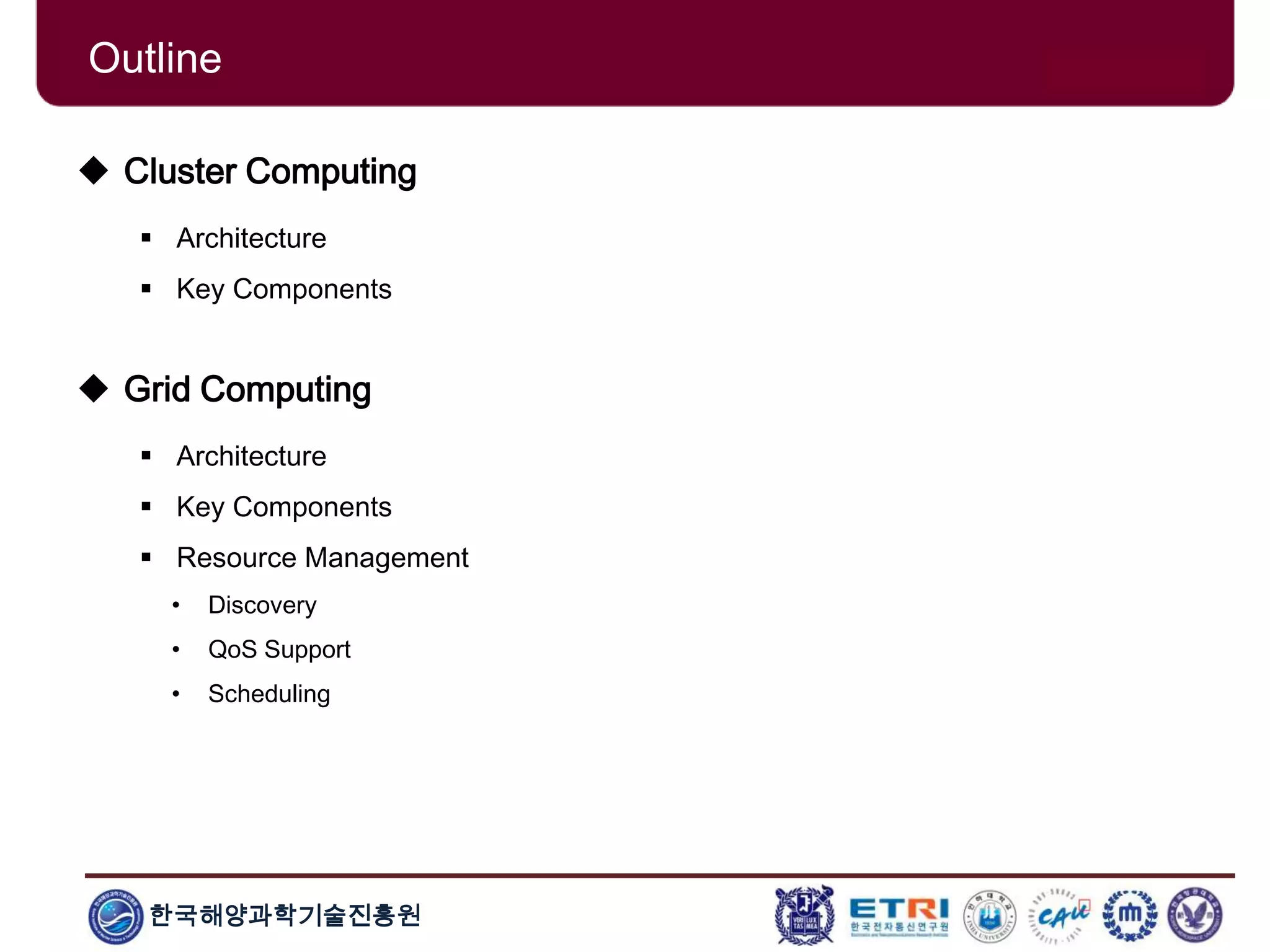 한국해양과학기술진흥원
Outline
 Cluster Computing
 Architecture
 Key Components
 Grid Computing
 Architecture
 Key Components
 Resource Management
• Discovery
• QoS Support
• Scheduling
 