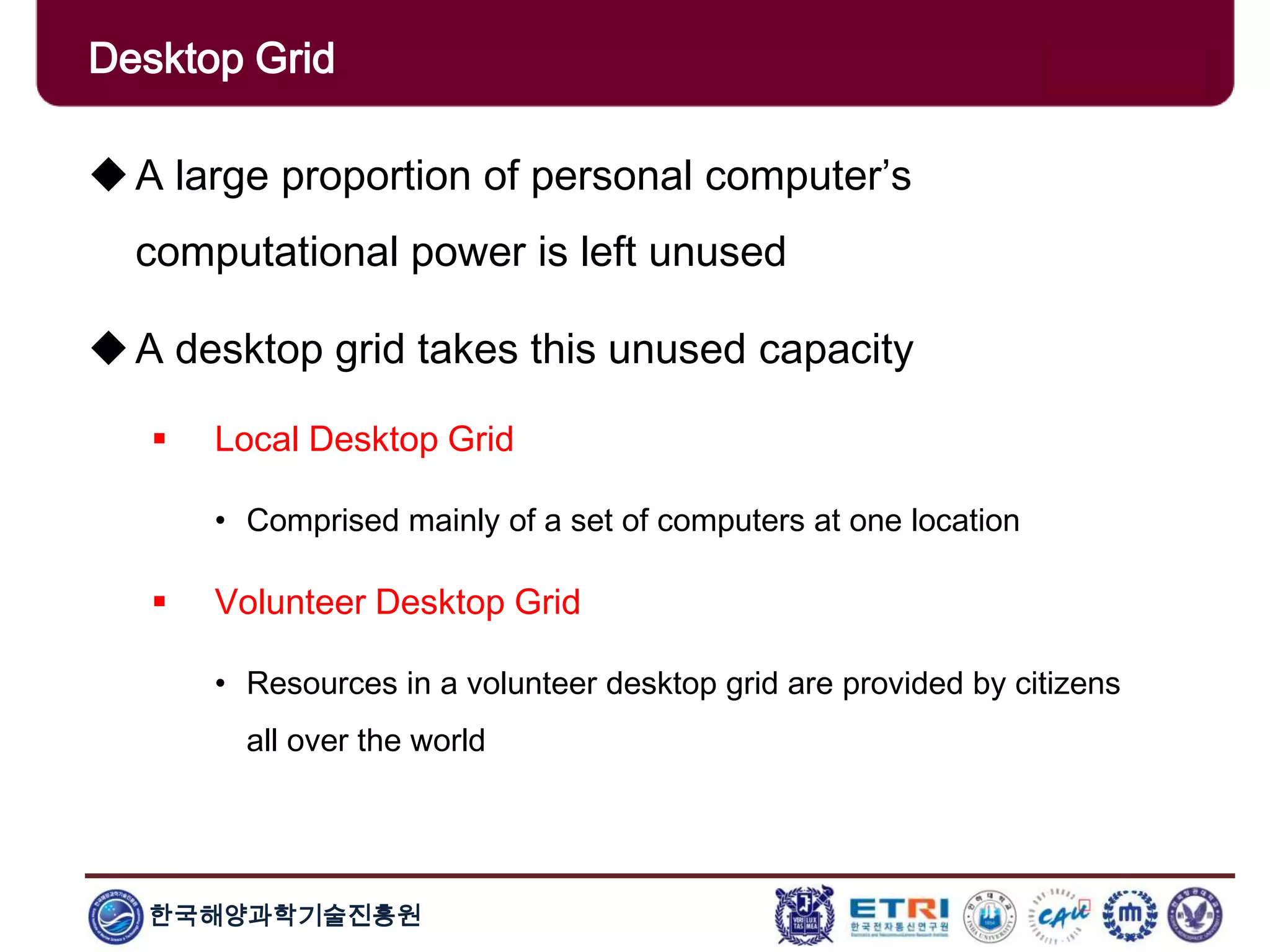 한국해양과학기술진흥원
Overview: Clusters x GridsA large proportion of personal computer’s
computational power is left unused
A desktop grid takes this unused capacity
 Local Desktop Grid
• Comprised mainly of a set of computers at one location
 Volunteer Desktop Grid
• Resources in a volunteer desktop grid are provided by citizens
all over the world
Desktop Grid
 