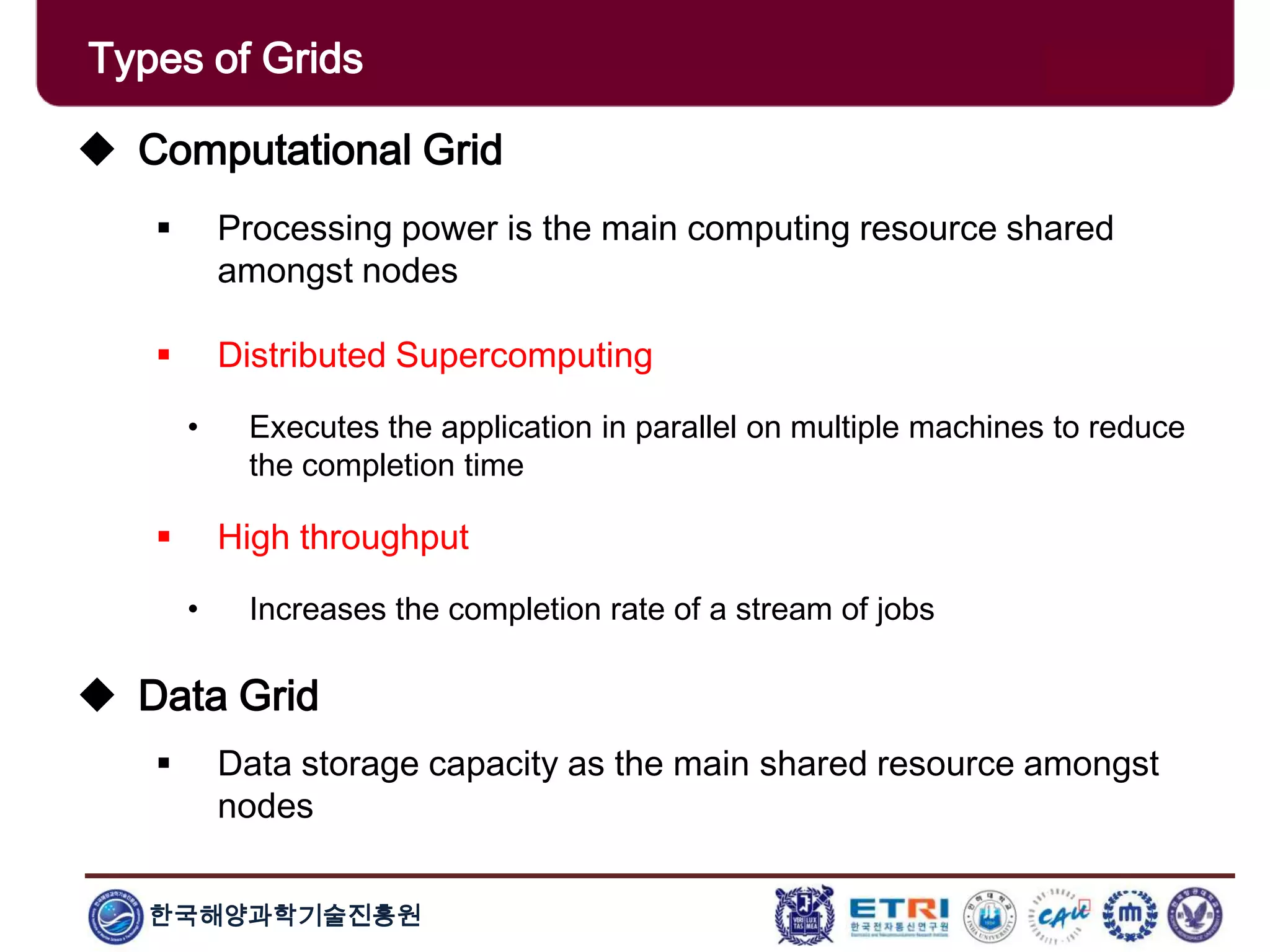 한국해양과학기술진흥원
Types of Grids
 Computational Grid
 Processing power is the main computing resource shared
amongst nodes
 Distributed Supercomputing
• Executes the application in parallel on multiple machines to reduce
the completion time
 High throughput
• Increases the completion rate of a stream of jobs
 Data Grid
 Data storage capacity as the main shared resource amongst
nodes
 