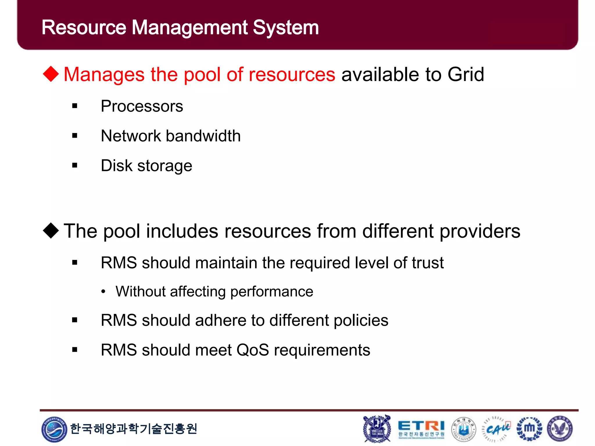 한국해양과학기술진흥원
Overview: Clusters x GridsManages the pool of resources available to Grid
 Processors
 Network bandwidth
 Disk storage
The pool includes resources from different providers
 RMS should maintain the required level of trust
• Without affecting performance
 RMS should adhere to different policies
 RMS should meet QoS requirements
Resource Management System
 