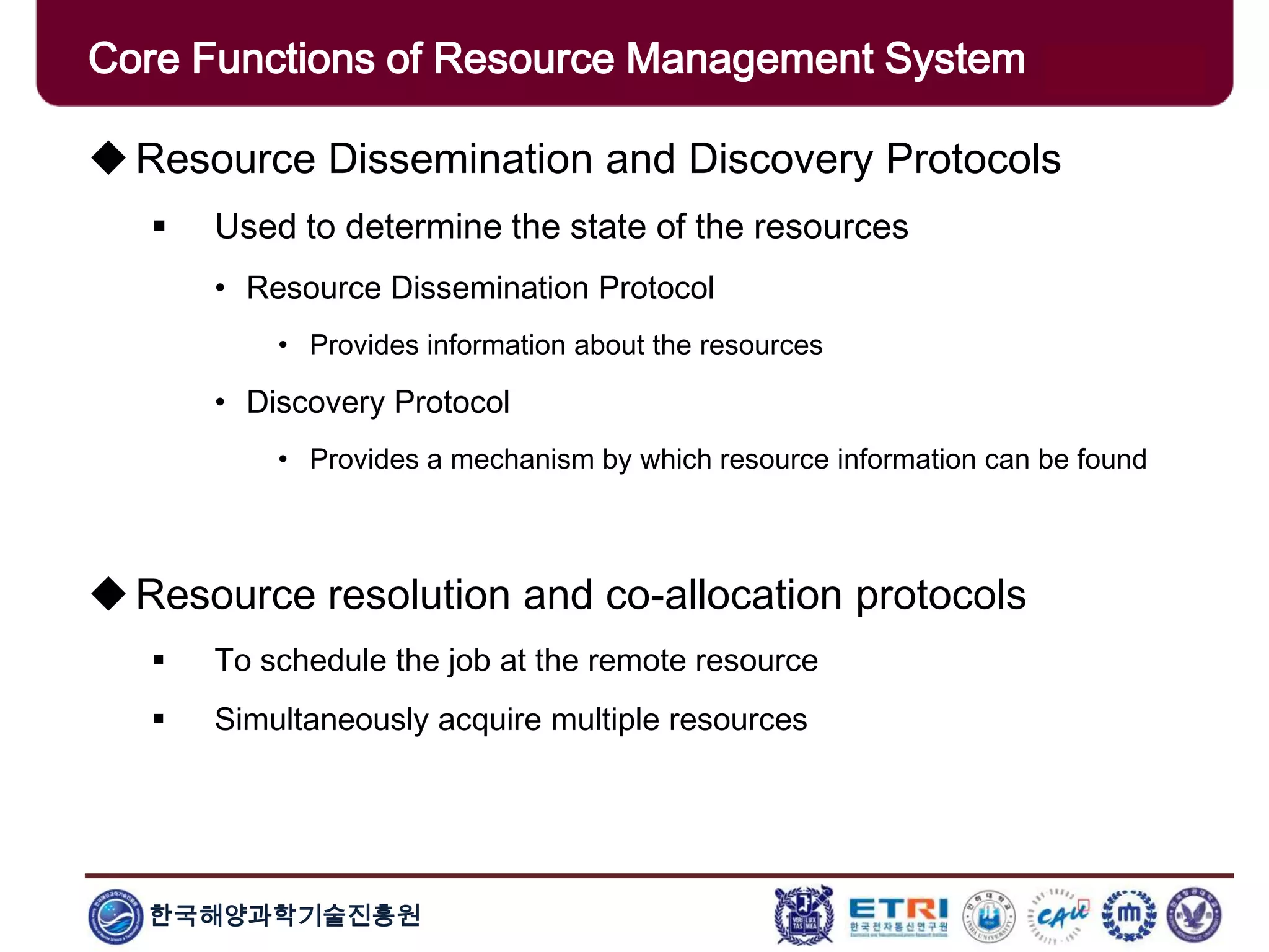 한국해양과학기술진흥원
Overview: Clusters x GridsResource Dissemination and Discovery Protocols
 Used to determine the state of the resources
• Resource Dissemination Protocol
• Provides information about the resources
• Discovery Protocol
• Provides a mechanism by which resource information can be found
Resource resolution and co-allocation protocols
 To schedule the job at the remote resource
 Simultaneously acquire multiple resources
Core Functions of Resource Management System
 
