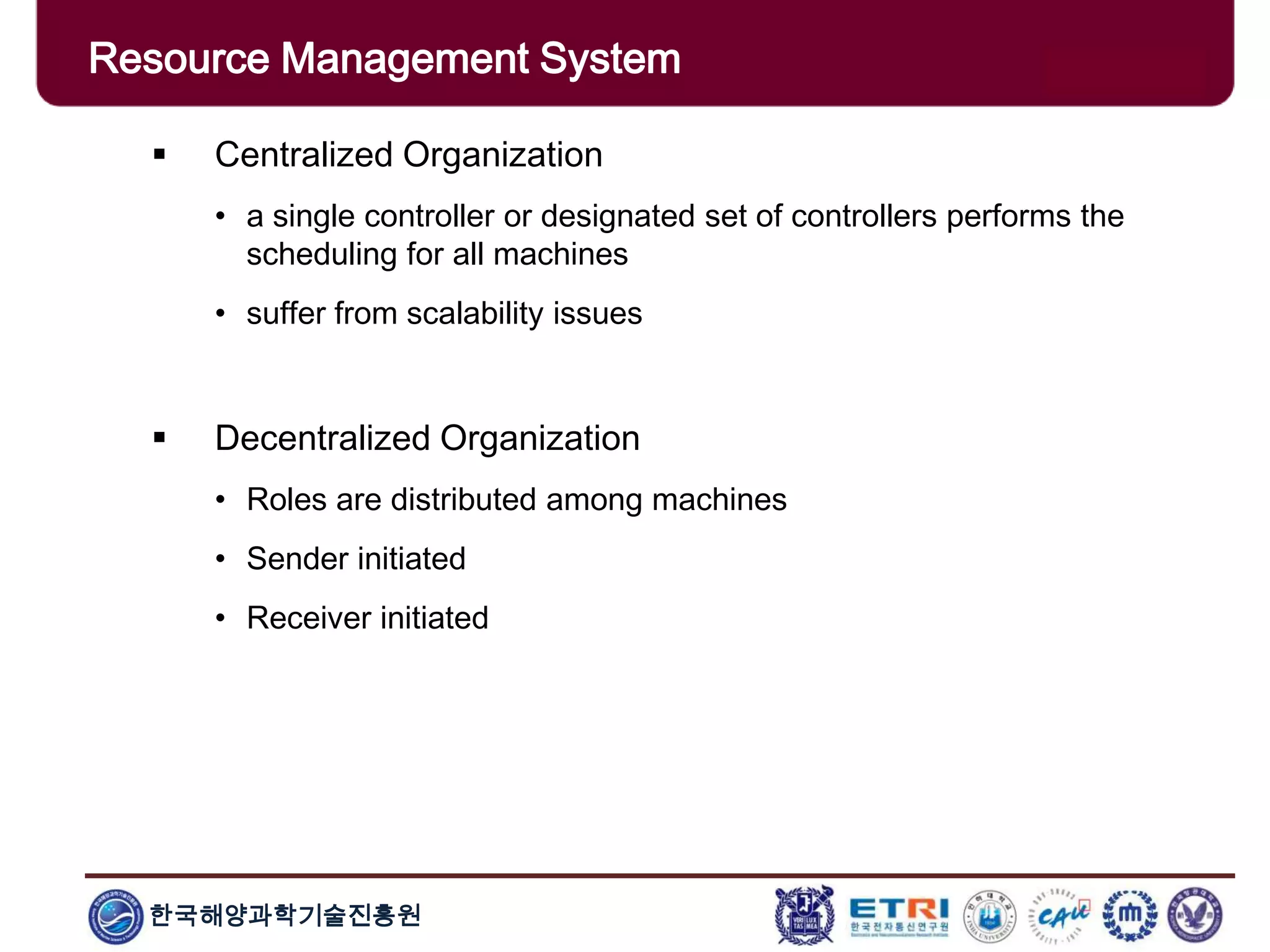 한국해양과학기술진흥원
Overview: Clusters x Grids Centralized Organization
• a single controller or designated set of controllers performs the
scheduling for all machines
• suffer from scalability issues
 Decentralized Organization
• Roles are distributed among machines
• Sender initiated
• Receiver initiated
Resource Management System
 