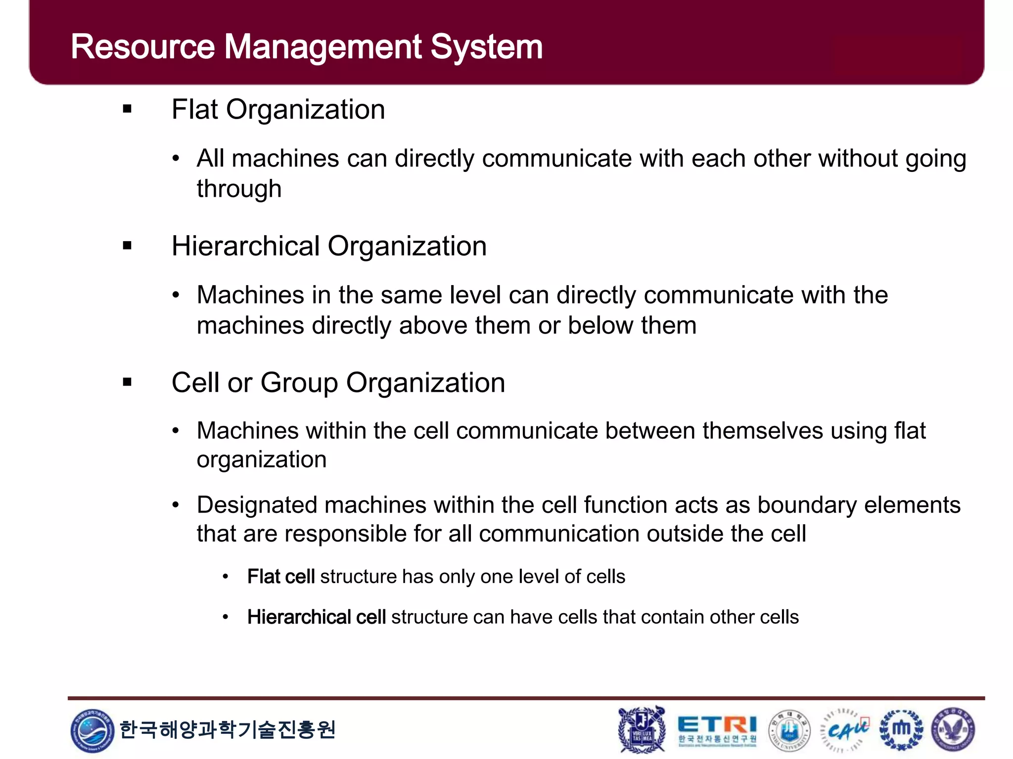 한국해양과학기술진흥원
Overview: Clusters x Grids
 Flat Organization
• All machines can directly communicate with each other without going
through
 Hierarchical Organization
• Machines in the same level can directly communicate with the
machines directly above them or below them
 Cell or Group Organization
• Machines within the cell communicate between themselves using flat
organization
• Designated machines within the cell function acts as boundary elements
that are responsible for all communication outside the cell
• Flat cell structure has only one level of cells
• Hierarchical cell structure can have cells that contain other cells
Resource Management System
 