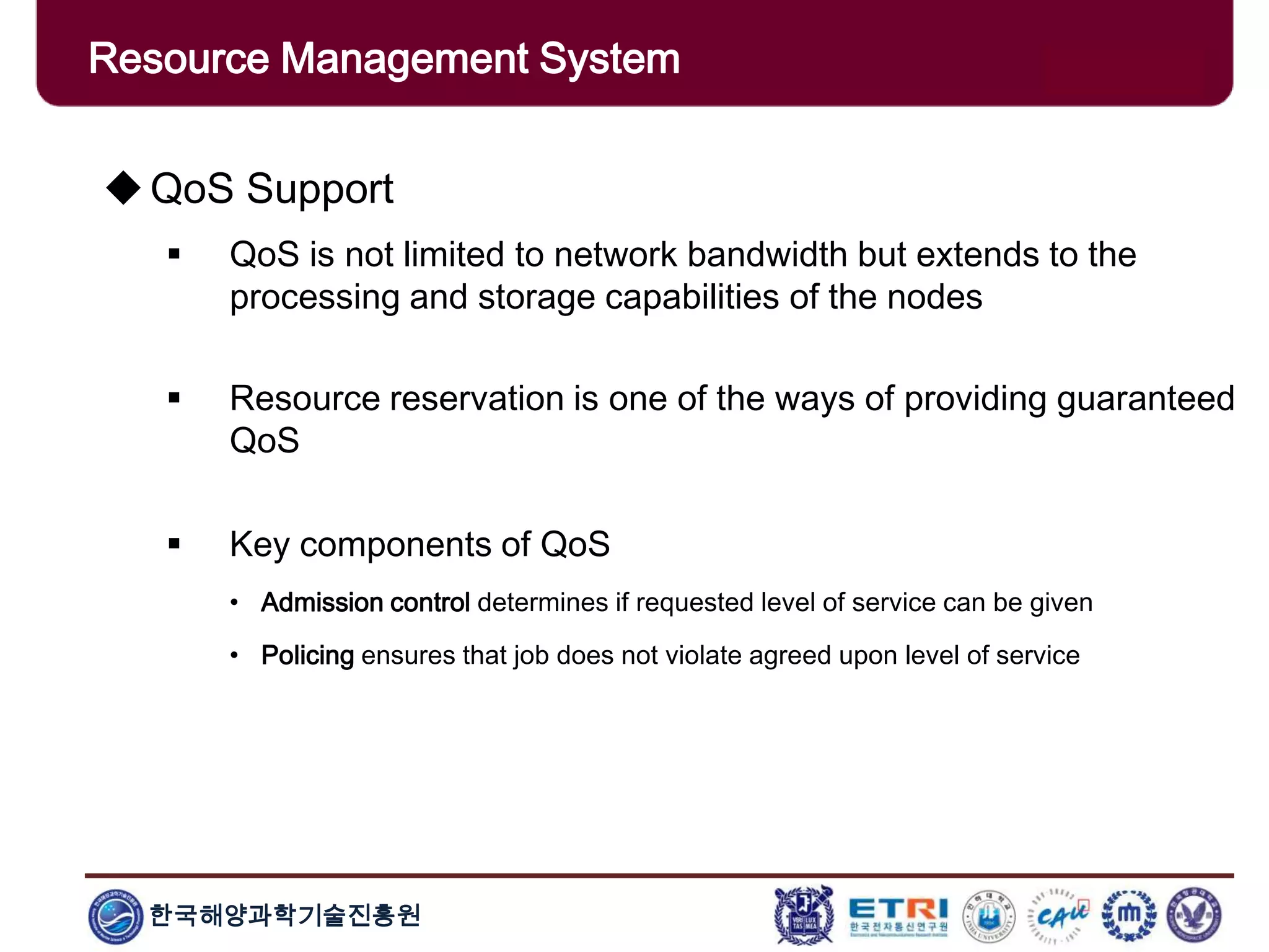 한국해양과학기술진흥원
Overview: Clusters x GridsQoS Support
 QoS is not limited to network bandwidth but extends to the
processing and storage capabilities of the nodes
 Resource reservation is one of the ways of providing guaranteed
QoS
 Key components of QoS
• Admission control determines if requested level of service can be given
• Policing ensures that job does not violate agreed upon level of service
Resource Management System
 
