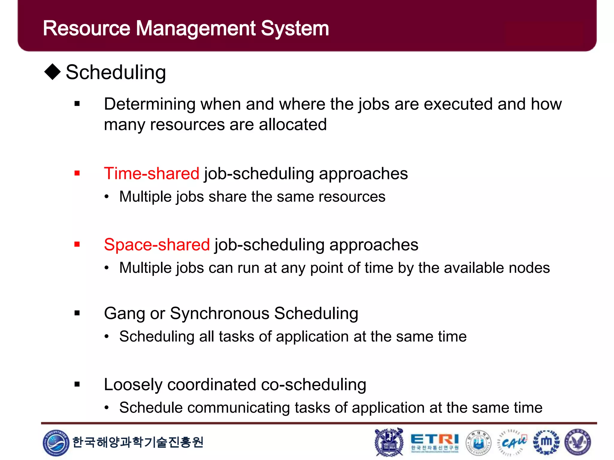 한국해양과학기술진흥원
Overview: Clusters x GridsScheduling
 Determining when and where the jobs are executed and how
many resources are allocated
 Time-shared job-scheduling approaches
• Multiple jobs share the same resources
 Space-shared job-scheduling approaches
• Multiple jobs can run at any point of time by the available nodes
 Gang or Synchronous Scheduling
• Scheduling all tasks of application at the same time
 Loosely coordinated co-scheduling
• Schedule communicating tasks of application at the same time
Resource Management System
 