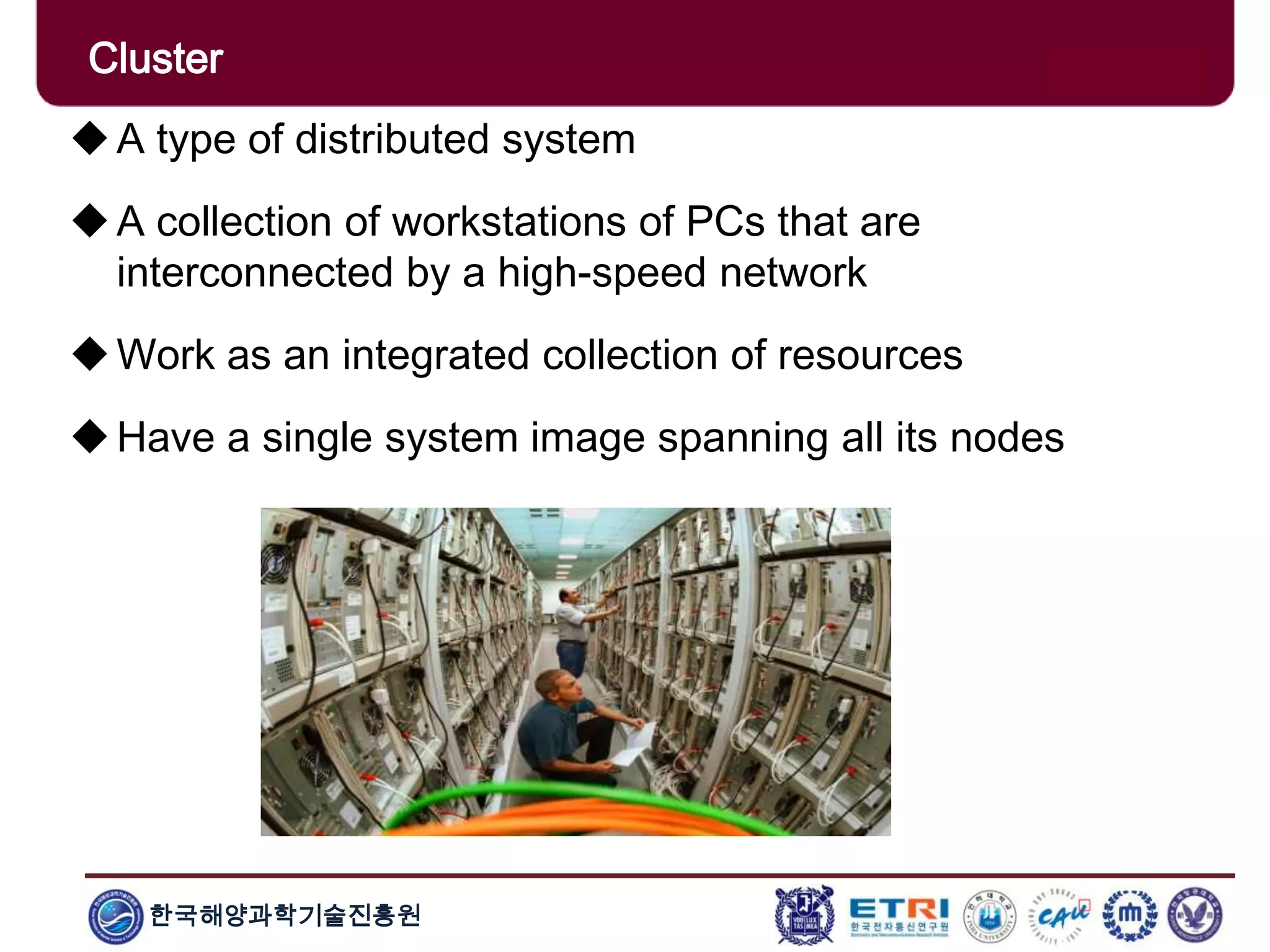 한국해양과학기술진흥원
Cluster
A type of distributed system
A collection of workstations of PCs that are
interconnected by a high-speed network
Work as an integrated collection of resources
Have a single system image spanning all its nodes
 