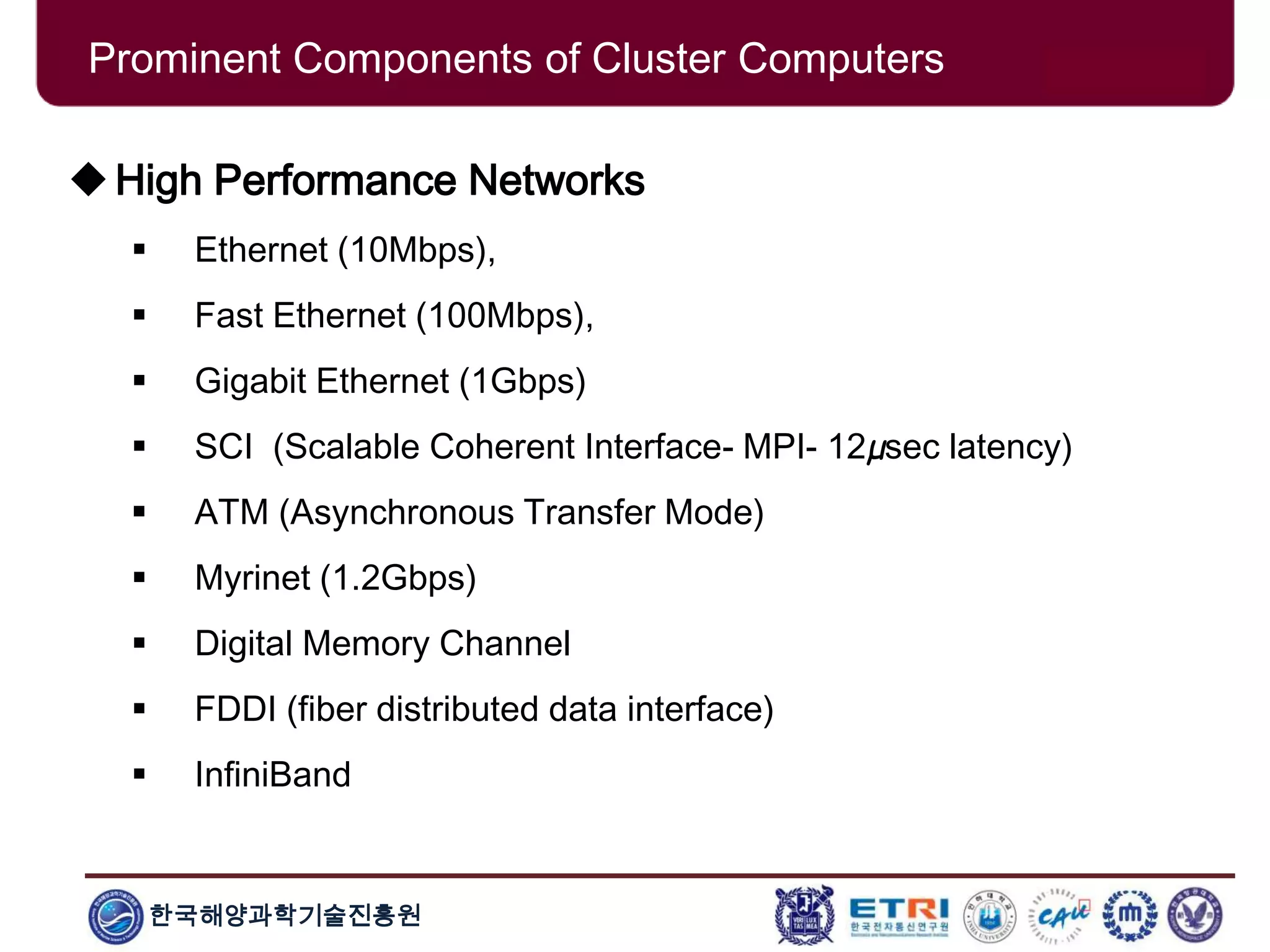 한국해양과학기술진흥원
Prominent Components of Cluster Computers
High Performance Networks
 Ethernet (10Mbps),
 Fast Ethernet (100Mbps),
 Gigabit Ethernet (1Gbps)
 SCI (Scalable Coherent Interface- MPI- 12µsec latency)
 ATM (Asynchronous Transfer Mode)
 Myrinet (1.2Gbps)
 Digital Memory Channel
 FDDI (fiber distributed data interface)
 InfiniBand
 