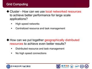 한국해양과학기술진흥원
Overview: Clusters x GridsCluster - How can we use local networked resources
to achieve better performance for large scale
applications?
 High speed networks
 Centralized resource and task management
How can we put together geographically distributed
resources to achieve even better results?
 Distributed resource and task management
 No high speed connections
Grid Computing
 
