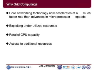 한국해양과학기술진흥원
Grid Computing 15
Core networking technology now accelerates at a much
faster rate than advances in microprocessor speeds
Exploiting under utilized resources
Parallel CPU capacity
Access to additional resources
Why Grid Computing?
 