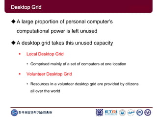 한국해양과학기술진흥원
Overview: Clusters x GridsA large proportion of personal computer’s
computational power is left unused
A desktop grid takes this unused capacity
 Local Desktop Grid
• Comprised mainly of a set of computers at one location
 Volunteer Desktop Grid
• Resources in a volunteer desktop grid are provided by citizens
all over the world
Desktop Grid
 