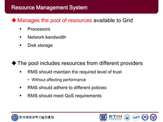 한국해양과학기술진흥원
Overview: Clusters x GridsManages the pool of resources available to Grid
 Processors
 Network bandwidth
 Disk storage
The pool includes resources from different providers
 RMS should maintain the required level of trust
• Without affecting performance
 RMS should adhere to different policies
 RMS should meet QoS requirements
Resource Management System
 