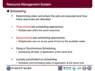 한국해양과학기술진흥원
Overview: Clusters x GridsScheduling
 Determining when and where the jobs are executed and how
many resources are allocated
 Time-shared job-scheduling approaches
• Multiple jobs share the same resources
 Space-shared job-scheduling approaches
• Multiple jobs can run at any point of time by the available nodes
 Gang or Synchronous Scheduling
• Scheduling all tasks of application at the same time
 Loosely coordinated co-scheduling
• Schedule communicating tasks of application at the same time
Resource Management System
 