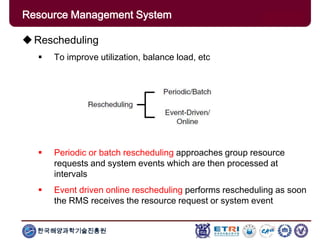 한국해양과학기술진흥원
Overview: Clusters x GridsRescheduling
 To improve utilization, balance load, etc
 Periodic or batch rescheduling approaches group resource
requests and system events which are then processed at
intervals
 Event driven online rescheduling performs rescheduling as soon
the RMS receives the resource request or system event
Resource Management System
 
