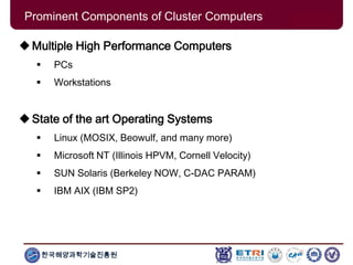 한국해양과학기술진흥원
Prominent Components of Cluster Computers
Multiple High Performance Computers
 PCs
 Workstations
State of the art Operating Systems
 Linux (MOSIX, Beowulf, and many more)
 Microsoft NT (Illinois HPVM, Cornell Velocity)
 SUN Solaris (Berkeley NOW, C-DAC PARAM)
 IBM AIX (IBM SP2)
 