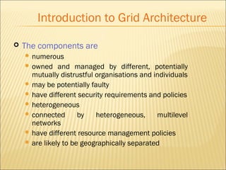 Introduction to Grid Architecture 
 The components are 
 numerous 
 owned and managed by different, potentially 
mutually distrustful organisations and individuals 
 may be potentially faulty 
 have different security requirements and policies 
 heterogeneous 
 connected by heterogeneous, multilevel 
networks 
 have different resource management policies 
 are likely to be geographically separated 
 
