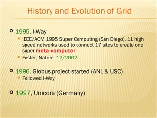 History and Evolution of Grid 
 1995, I-Way 
 IEEE/ACM 1995 Super Computing (San Diego), 11 high 
speed networks used to connect 17 sites to create one 
super meta-computer 
 Foster, Nature, 12/2002 
 1996, Globus project started (ANL & USC) 
 Followed I-Way 
 1997, Unicore (Germany) 
 