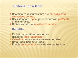 Criteria for a Grid: 
Coordinates resources that are not subject to 
centralized control. 
Uses standard, open, general-purpose protocols 
and interfaces. 
Delivers nontrivial qualities of service. 
Benefits: 
 Exploit Underutilized resources 
 Resource load Balancing 
 Virtualize resources across an enterprise 
 Data Grids, Compute Grids 
 Enable collaboration for virtual organizations 
 