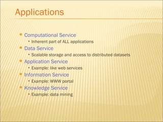 Applications 
 Computational Service 
• Inherent part of ALL applications 
 Data Service 
• Scalable storage and access to distributed datasets 
 Application Service 
• Example: like web services 
 Information Service 
• Example: WWW portal 
 Knowledge Service 
• Example: data mining 
 
