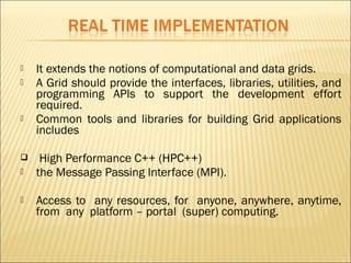  It extends the notions of computational and data grids. 
 A Grid should provide the interfaces, libraries, utilities, and 
programming APIs to support the development effort 
required. 
 Common tools and libraries for building Grid applications 
includes 
 High Performance C++ (HPC++) 
 the Message Passing Interface (MPI). 
 Access to any resources, for anyone, anywhere, anytime, 
from any platform – portal (super) computing. 
 