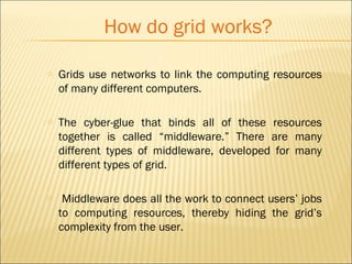 How do grid works? 
o Grids use networks to link the computing resources 
of many different computers. 
o The cyber-glue that binds all of these resources 
together is called “middleware.” There are many 
different types of middleware, developed for many 
different types of grid. 
o Middleware does all the work to connect users’ jobs 
to computing resources, thereby hiding the grid’s 
complexity from the user. 
 