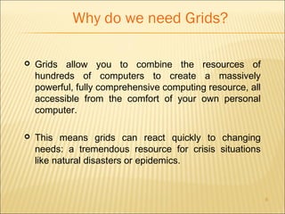 6 
Why do we need Grids? 
 Grids allow you to combine the resources of 
hundreds of computers to create a massively 
powerful, fully comprehensive computing resource, all 
accessible from the comfort of your own personal 
computer. 
 This means grids can react quickly to changing 
needs: a tremendous resource for crisis situations 
like natural disasters or epidemics. 
 