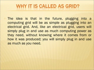 o The idea is that in the future, plugging into a 
computing grid will be as simple as plugging into an 
electrical grid. And, like an electrical grid, users will 
simply plug in and use as much computing power as 
they need, without knowing where it comes from or 
how it was produced; you will simply plug in and use 
as much as you need. 
 