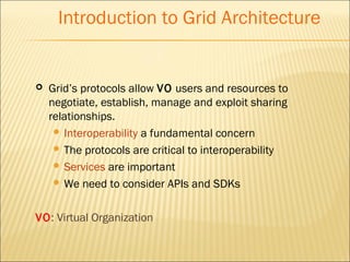 Introduction to Grid Architecture 
 Grid’s protocols allow VO users and resources to 
negotiate, establish, manage and exploit sharing 
relationships. 
 Interoperability a fundamental concern 
 The protocols are critical to interoperability 
 Services are important 
We need to consider APIs and SDKs 
VO: Virtual Organization 
 