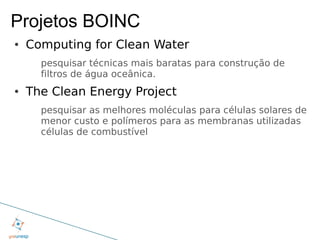 Projetos BOINC
●   Computing for Clean Water
      pesquisar técnicas mais baratas para construção de
      filtros de água oceânica.
●   The Clean Energy Project
      pesquisar as melhores moléculas para células solares de
      menor custo e polímeros para as membranas utilizadas
      células de combustível
 