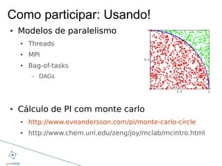 Como participar: Usando!
●   Modelos de paralelismo
    ●   Threads
    ●   MPI
    ●   Bag-of-tasks
         –   DAGs




●   Cálculo de PI com monte carlo
    ●   http://www.eveandersson.com/pi/monte-carlo-circle
    ●   http://www.chem.unl.edu/zeng/joy/mclab/mcintro.html
 