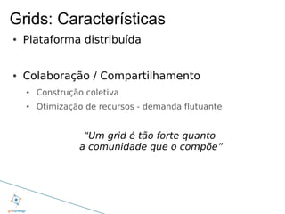 Grids: Características
●   Plataforma distribuída


●   Colaboração / Compartilhamento
    ●   Construção coletiva
    ●   Otimização de recursos - demanda flutuante


                  “Um grid é tão forte quanto
                 a comunidade que o compõe”
 
