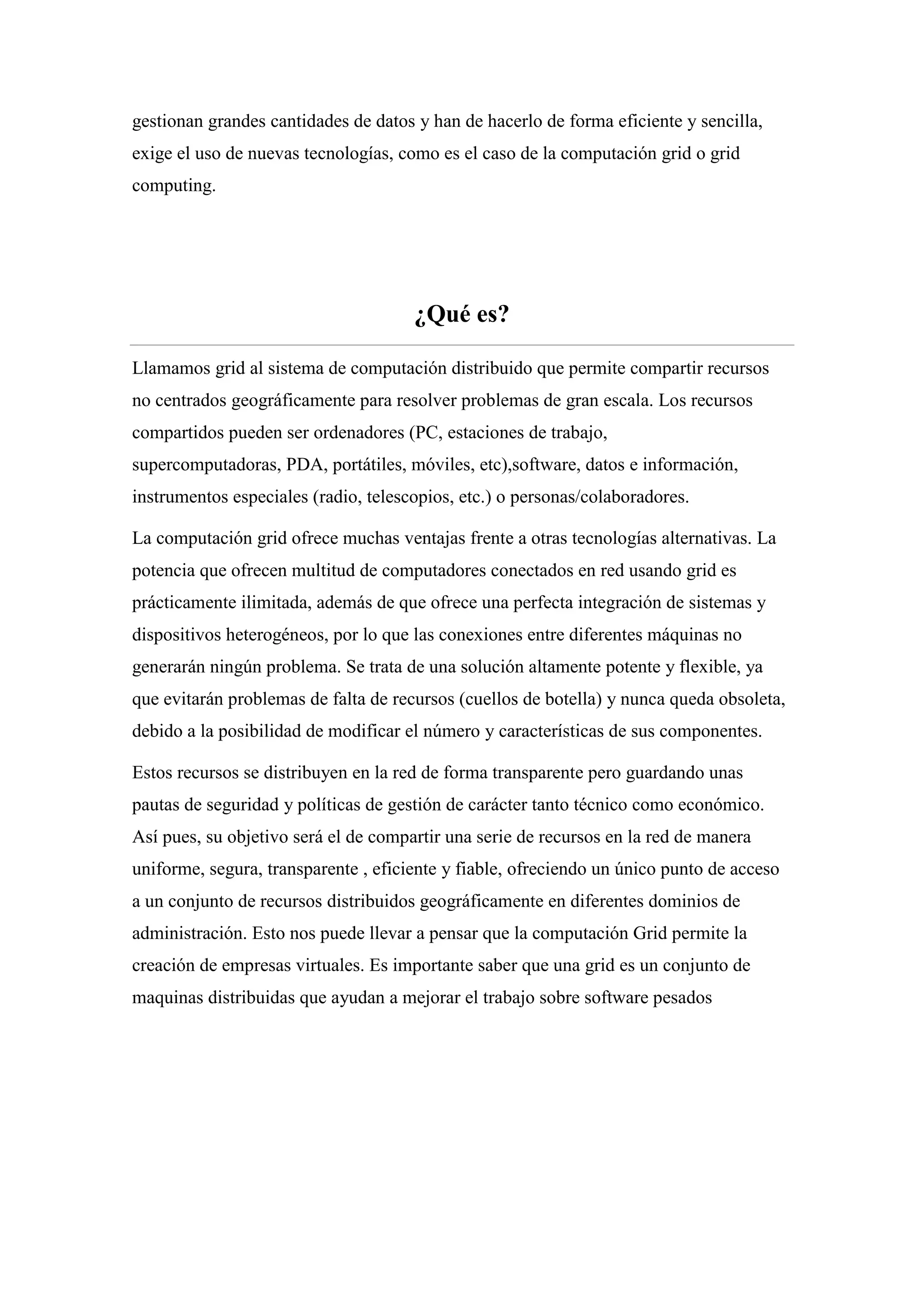 gestionan grandes cantidades de datos y han de hacerlo de forma eficiente y sencilla,
exige el uso de nuevas tecnologías, como es el caso de la computación grid o grid
computing.




                                      ¿Qué es?

Llamamos grid al sistema de computación distribuido que permite compartir recursos
no centrados geográficamente para resolver problemas de gran escala. Los recursos
compartidos pueden ser ordenadores (PC, estaciones de trabajo,
supercomputadoras, PDA, portátiles, móviles, etc),software, datos e información,
instrumentos especiales (radio, telescopios, etc.) o personas/colaboradores.

La computación grid ofrece muchas ventajas frente a otras tecnologías alternativas. La
potencia que ofrecen multitud de computadores conectados en red usando grid es
prácticamente ilimitada, además de que ofrece una perfecta integración de sistemas y
dispositivos heterogéneos, por lo que las conexiones entre diferentes máquinas no
generarán ningún problema. Se trata de una solución altamente potente y flexible, ya
que evitarán problemas de falta de recursos (cuellos de botella) y nunca queda obsoleta,
debido a la posibilidad de modificar el número y características de sus componentes.

Estos recursos se distribuyen en la red de forma transparente pero guardando unas
pautas de seguridad y políticas de gestión de carácter tanto técnico como económico.
Así pues, su objetivo será el de compartir una serie de recursos en la red de manera
uniforme, segura, transparente , eficiente y fiable, ofreciendo un único punto de acceso
a un conjunto de recursos distribuidos geográficamente en diferentes dominios de
administración. Esto nos puede llevar a pensar que la computación Grid permite la
creación de empresas virtuales. Es importante saber que una grid es un conjunto de
maquinas distribuidas que ayudan a mejorar el trabajo sobre software pesados
 